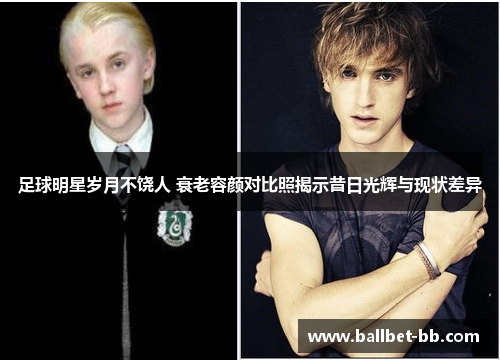 足球明星岁月不饶人 衰老容颜对比照揭示昔日光辉与现状差异