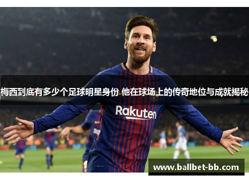 梅西到底有多少个足球明星身份 他在球场上的传奇地位与成就揭秘